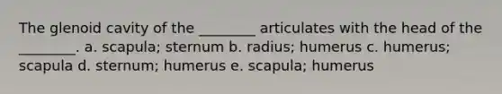 The glenoid cavity of the ________ articulates with the head of the ________. a. scapula; sternum b. radius; humerus c. humerus; scapula d. sternum; humerus e. scapula; humerus