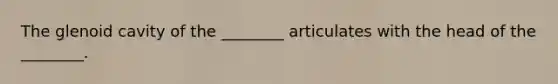 The glenoid cavity of the ________ articulates with the head of the ________.