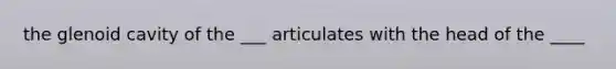 the glenoid cavity of the ___ articulates with the head of the ____