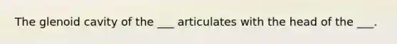 The glenoid cavity of the ___ articulates with the head of the ___.