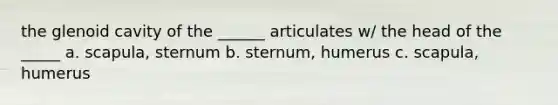 the glenoid cavity of the ______ articulates w/ the head of the _____ a. scapula, sternum b. sternum, humerus c. scapula, humerus