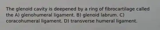 The glenoid cavity is deepened by a ring of fibrocartilage called the A) glenohumeral ligament. B) glenoid labrum. C) coracohumeral ligament. D) transverse humeral ligament.