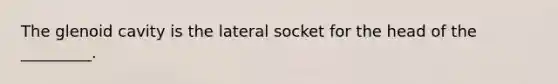 The glenoid cavity is the lateral socket for the head of the _________.