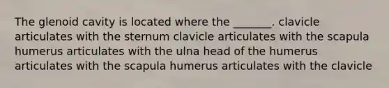 The glenoid cavity is located where the _______. clavicle articulates with the sternum clavicle articulates with the scapula humerus articulates with the ulna head of the humerus articulates with the scapula humerus articulates with the clavicle