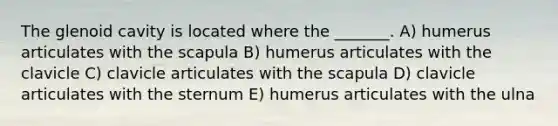 The glenoid cavity is located where the _______. A) humerus articulates with the scapula B) humerus articulates with the clavicle C) clavicle articulates with the scapula D) clavicle articulates with the sternum E) humerus articulates with the ulna