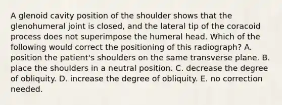 A glenoid cavity position of the shoulder shows that the glenohumeral joint is closed, and the lateral tip of the coracoid process does not superimpose the humeral head. Which of the following would correct the positioning of this radiograph? A. position the patient's shoulders on the same transverse plane. B. place the shoulders in a neutral position. C. decrease the degree of obliquity. D. increase the degree of obliquity. E. no correction needed.