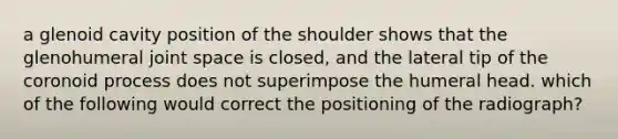 a glenoid cavity position of the shoulder shows that the glenohumeral joint space is closed, and the lateral tip of the coronoid process does not superimpose the humeral head. which of the following would correct the positioning of the radiograph?