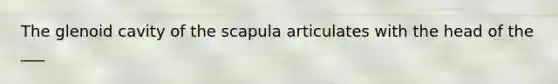 The glenoid cavity of the scapula articulates with the head of the ___