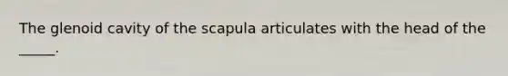 The glenoid cavity of the scapula articulates with the head of the _____.