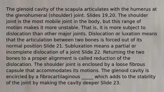 The glenoid cavity of the scapula articulates with the humerus at the glenohumeral (shoulder) joint. Slides 19,20. The shoulder joint is the most mobile joint in the body, but this range of motion makes it more unstable. That is, it is more subject to dislocation than other major joints. Dislocation or luxation means that the articulation between two bones is forced out of its normal position Slide 21. Subluxation means a partial or incomplete dislocation of a joint Slide 22. Returning the two bones to a proper alignment is called reduction of the dislocation. The shoulder joint is enclosed by a loose fibrous capsule that accommodates its motions. The glenoid cavity is encircled by a fibrocartilaginous _____ which adds to the stability of the joint by making the cavity deeper Slide 23.