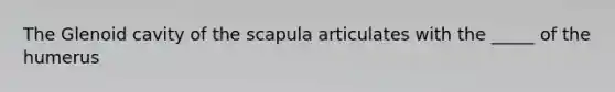 The Glenoid cavity of the scapula articulates with the _____ of the humerus