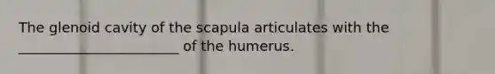 The glenoid cavity of the scapula articulates with the _______________________ of the humerus.