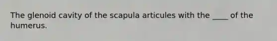 The glenoid cavity of the scapula articules with the ____ of the humerus.