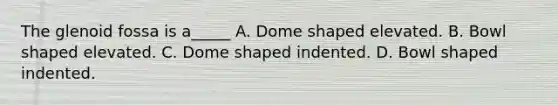 The glenoid fossa is a_____ A. Dome shaped elevated. B. Bowl shaped elevated. C. Dome shaped indented. D. Bowl shaped indented.