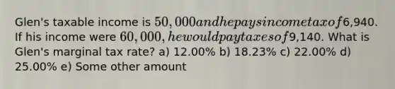 Glen's taxable income is 50,000 and he pays income tax of6,940. If his income were 60,000, he would pay taxes of9,140. What is Glen's marginal tax rate? a) 12.00% b) 18.23% c) 22.00% d) 25.00% e) Some other amount