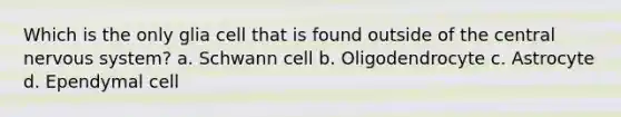 Which is the only glia cell that is found outside of the central nervous system? a. Schwann cell b. Oligodendrocyte c. Astrocyte d. Ependymal cell