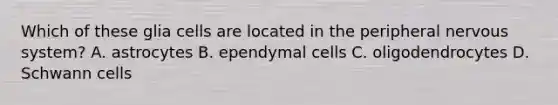 Which of these glia cells are located in the peripheral nervous system? A. astrocytes B. ependymal cells C. oligodendrocytes D. Schwann cells