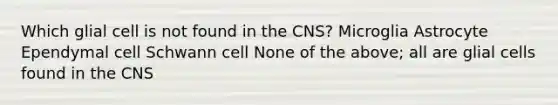 Which glial cell is not found in the CNS? Microglia Astrocyte Ependymal cell Schwann cell None of the above; all are glial cells found in the CNS