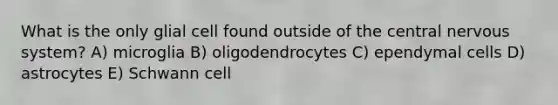 What is the only glial cell found outside of the central nervous system? A) microglia B) oligodendrocytes C) ependymal cells D) astrocytes E) Schwann cell