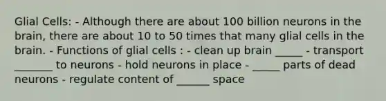 Glial Cells: - Although there are about 100 billion neurons in the brain, there are about 10 to 50 times that many glial cells in the brain. - Functions of glial cells : - clean up brain _____ - transport _______ to neurons - hold neurons in place - _____ parts of dead neurons - regulate content of ______ space