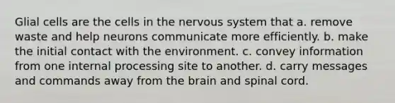 Glial cells are the cells in the nervous system that a. remove waste and help neurons communicate more efficiently. b. make the initial contact with the environment. c. convey information from one internal processing site to another. d. carry messages and commands away from the brain and spinal cord.