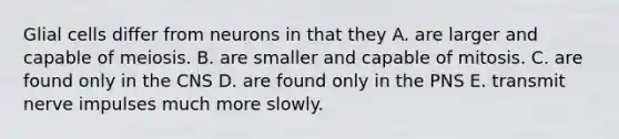 Glial cells differ from neurons in that they A. are larger and capable of meiosis. B. are smaller and capable of mitosis. C. are found only in the CNS D. are found only in the PNS E. transmit nerve impulses much more slowly.