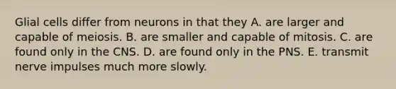 Glial cells differ from neurons in that they A. are larger and capable of meiosis. B. are smaller and capable of mitosis. C. are found only in the CNS. D. are found only in the PNS. E. transmit nerve impulses much more slowly.