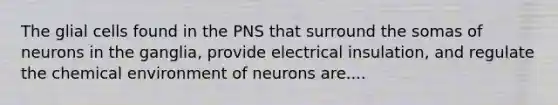 The glial cells found in the PNS that surround the somas of neurons in the ganglia, provide electrical insulation, and regulate the chemical environment of neurons are....