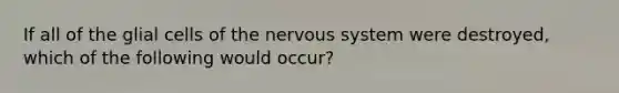 If all of the glial cells of the nervous system were destroyed, which of the following would occur?