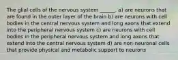 The glial cells of the nervous system ______. a) are neurons that are found in the outer layer of the brain b) are neurons with cell bodies in the central nervous system and long axons that extend into the peripheral nervous system c) are neurons with cell bodies in the peripheral nervous system and long axons that extend into the central nervous system d) are non-neuronal cells that provide physical and metabolic support to neurons