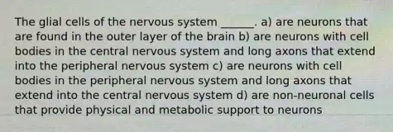 The glial cells of the nervous system ______. a) are neurons that are found in the outer layer of the brain b) are neurons with cell bodies in the central nervous system and long axons that extend into the peripheral nervous system c) are neurons with cell bodies in the peripheral nervous system and long axons that extend into the central nervous system d) are non-neuronal cells that provide physical and metabolic support to neurons