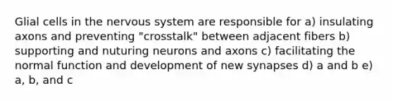 Glial cells in the nervous system are responsible for a) insulating axons and preventing "crosstalk" between adjacent fibers b) supporting and nuturing neurons and axons c) facilitating the normal function and development of new synapses d) a and b e) a, b, and c