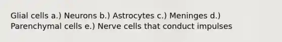 Glial cells a.) Neurons b.) Astrocytes c.) Meninges d.) Parenchymal cells e.) Nerve cells that conduct impulses