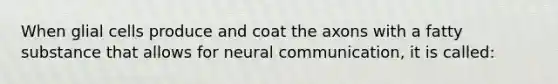 When glial cells produce and coat the axons with a fatty substance that allows for neural communication, it is called: