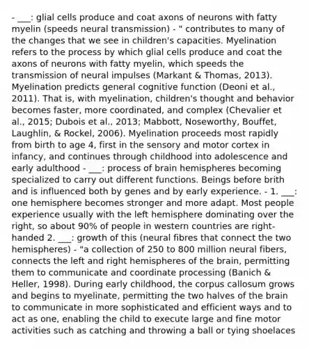 - ___: glial cells produce and coat axons of neurons with fatty myelin (speeds neural transmission) - " contributes to many of the changes that we see in children's capacities. Myelination refers to the process by which glial cells produce and coat the axons of neurons with fatty myelin, which speeds the transmission of neural impulses (Markant & Thomas, 2013). Myelination predicts general cognitive function (Deoni et al., 2011). That is, with myelination, children's thought and behavior becomes faster, more coordinated, and complex (Chevalier et al., 2015; Dubois et al., 2013; Mabbott, Noseworthy, Bouffet, Laughlin, & Rockel, 2006). Myelination proceeds most rapidly from birth to age 4, first in the sensory and motor cortex in infancy, and continues through childhood into adolescence and early adulthood - ___: process of brain hemispheres becoming specialized to carry out different functions. Beings before brith and is influenced both by genes and by early experience. - 1. ___: one hemisphere becomes stronger and more adapt. Most people experience usually with the left hemisphere dominating over the right, so about 90% of people in western countries are right-handed 2. ___: growth of this (neural fibres that connect the two hemispheres) - "a collection of 250 to 800 million neural fibers, connects the left and right hemispheres of the brain, permitting them to communicate and coordinate processing (Banich & Heller, 1998). During early childhood, the corpus callosum grows and begins to myelinate, permitting the two halves of the brain to communicate in more sophisticated and efficient ways and to act as one, enabling the child to execute large and fine motor activities such as catching and throwing a ball or tying shoelaces