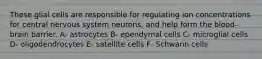 These glial cells are responsible for regulating ion concentrations for central nervous system neurons, and help form the blood-brain barrier. A- astrocytes B- ependymal cells C- microglial cells D- oligodendrocytes E- satellite cells F- Schwann cells