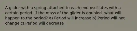 A glider with a spring attached to each end oscillates with a certain period. If the mass of the glider is doubled, what will happen to the period? a) Period will increase b) Period will not change c) Period will decrease