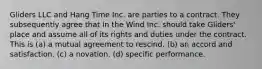 Gliders LLC and Hang Time Inc. are parties to a contract. They subsequently agree that In the Wind Inc. should take Gliders' place and assume all of its rights and duties under the contract. This is (a) a mutual agreement to rescind. (b) an accord and satisfaction. (c) a novation. (d) specific performance.