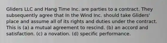 Gliders LLC and Hang Time Inc. are parties to a contract. They subsequently agree that In the Wind Inc. should take Gliders' place and assume all of its rights and duties under the contract. This is (a) a mutual agreement to rescind. (b) an accord and satisfaction. (c) a novation. (d) specific performance.