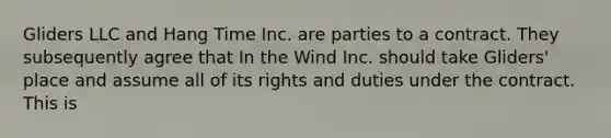 Gliders LLC and Hang Time Inc. are parties to a contract. They subsequently agree that In the Wind Inc. should take Gliders' place and assume all of its rights and duties under the contract. This is