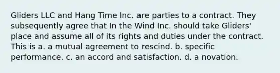 Gliders LLC and Hang Time Inc. are parties to a contract. They subsequently agree that In the Wind Inc. should take Gliders' place and assume all of its rights and duties under the contract. This is a. a mutual agreement to rescind. b. specific performance. c. an accord and satisfaction. d. a novation.