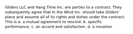 Gliders LLC and Hang Time Inc. are parties to a contract. They subsequently agree that In the Wind Inc. should take Gliders' place and assume all of its rights and duties under the contract. This is a. a mutual agreement to rescind. b. specific performance. c. an accord and satisfaction. d. a novation