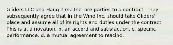 Gliders LLC and Hang Time Inc. are parties to a contract. They subsequently agree that In the Wind Inc. should take Gliders' place and assume all of its rights and duties under the contract. This is a. a novation. b. an accord and satisfaction. c. specific performance. d. a mutual agreement to rescind.