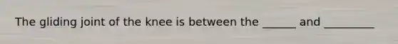 The gliding joint of the knee is between the ______ and _________