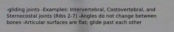 -gliding joints -Examples: Intervertebral, Costovertebral, and Sternocostal joints (Ribs 2-7) -Angles do not change between bones -Articular surfaces are flat; glide past each other