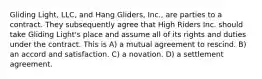 Gliding Light, LLC, and Hang Gliders, Inc., are parties to a contract. They subsequently agree that High Riders Inc. should take Gliding Light's place and assume all of its rights and duties under the contract. This is​ A) ​a mutual agreement to rescind. B) ​an accord and satisfaction. C) ​a novation. D) ​a settlement agreement.