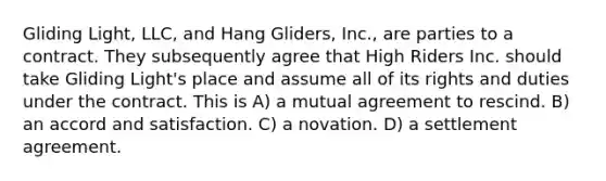 Gliding Light, LLC, and Hang Gliders, Inc., are parties to a contract. They subsequently agree that High Riders Inc. should take Gliding Light's place and assume all of its rights and duties under the contract. This is​ A) ​a mutual agreement to rescind. B) ​an accord and satisfaction. C) ​a novation. D) ​a settlement agreement.