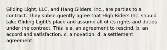 Gliding Light, LLC, and Hang Gliders, Inc., are parties to a contract. They subse-quently agree that High Riders Inc. should take Gliding Light's place and assume all of its rights and duties under the contract. This is a. an agreement to rescind. b. an accord and satisfaction. c. a novation. d. a settlement agreement.