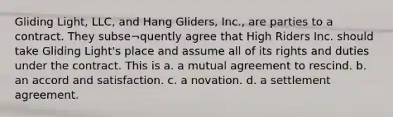 Gliding Light, LLC, and Hang Gliders, Inc., are parties to a contract. They subse¬quently agree that High Riders Inc. should take Gliding Light's place and assume all of its rights and duties under the contract. This is a. a mutual agreement to rescind. b. an accord and satisfaction. c. a novation. d. a settlement agreement.