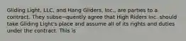 Gliding Light, LLC, and Hang Gliders, Inc., are parties to a contract. They subse¬quently agree that High Riders Inc. should take Gliding Light's place and assume all of its rights and duties under the contract. This is